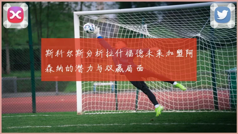 斯科尔斯分析拉什福德未来加盟阿森纳的潜力与双赢局面
