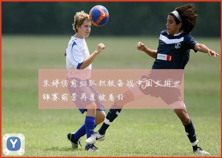 朱婷伤愈归队积极备战中国女排世锦赛前景再度被看好