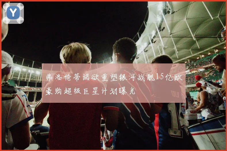 弗洛伦蒂诺欲重塑银河战舰15亿欧豪购超级巨星计划曝光