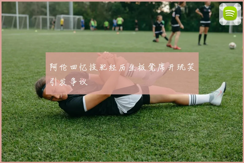 阿伦回忆技犯经历坐板凳席开玩笑引发争议