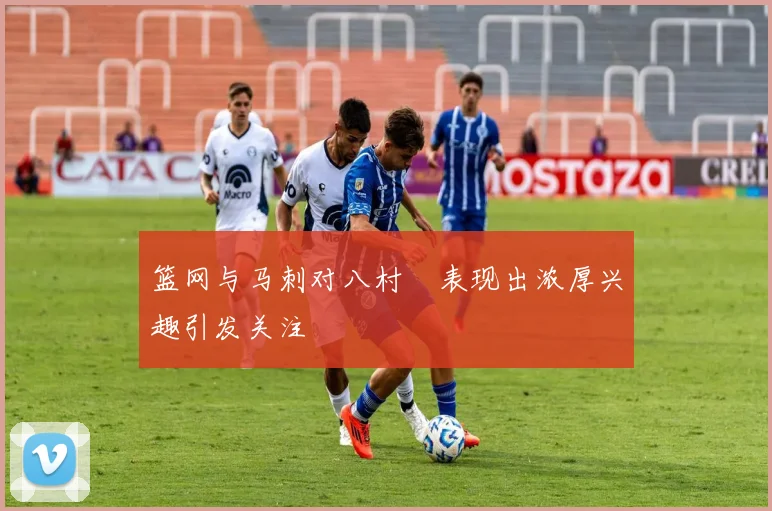 篮网与马刺对八村塁表现出浓厚兴趣引发关注
