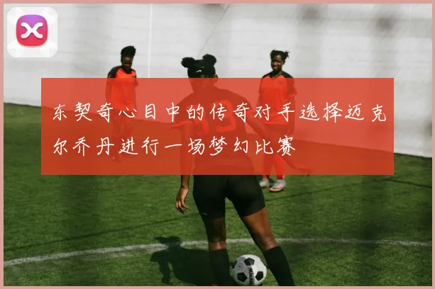 东契奇心目中的传奇对手选择迈克尔乔丹进行一场梦幻比赛