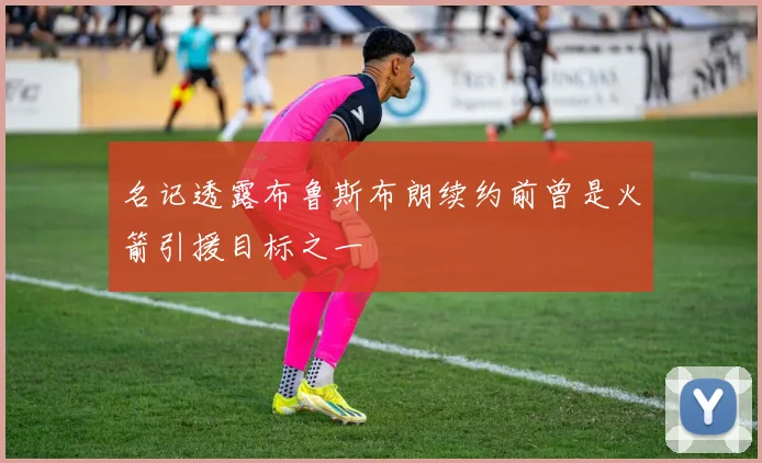 名记透露布鲁斯布朗续约前曾是火箭引援目标之一