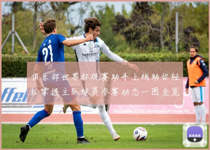 俱乐部世界杯观赛助手上线助你轻松掌握主队球员参赛动态一图全览