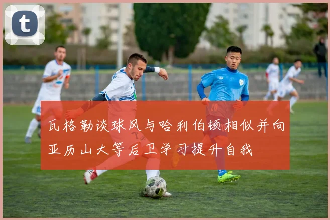 瓦格勒谈球风与哈利伯顿相似并向亚历山大等后卫学习提升自我