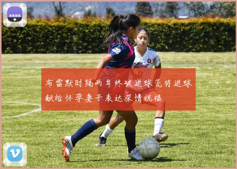 布雷默时隔两年终破进球荒将进球献给怀孕妻子表达深情祝福