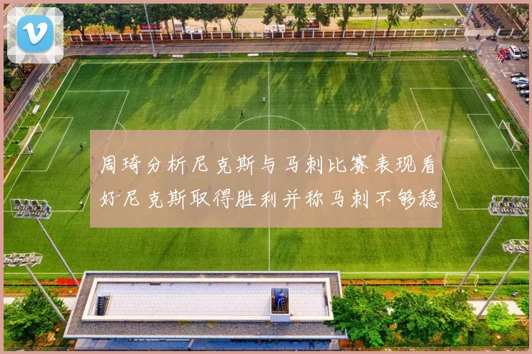 周琦分析尼克斯与马刺比赛表现看好尼克斯取得胜利并称马刺不够稳定