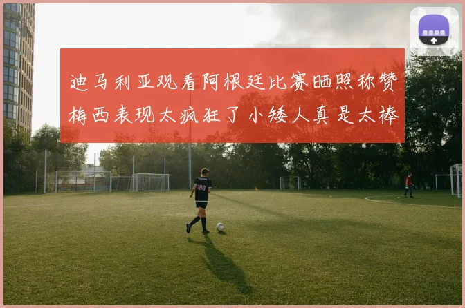 迪马利亚观看阿根廷比赛晒照称赞梅西表现太疯狂了小矮人真是太棒了