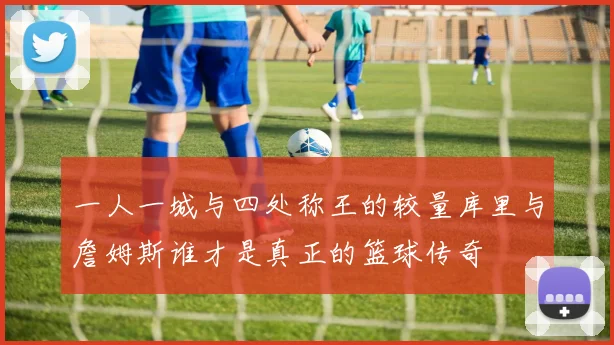 一人一城与四处称王的较量库里与詹姆斯谁才是真正的篮球传奇