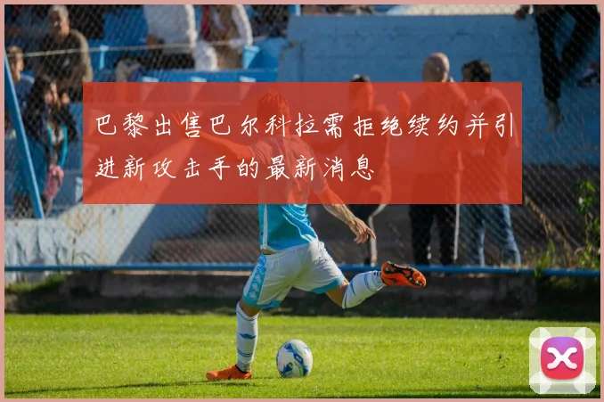 巴黎出售巴尔科拉需拒绝续约并引进新攻击手的最新消息