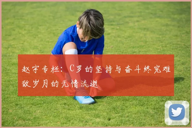 赵宇专栏：C罗的坚持与奋斗终究难敌岁月的无情流逝
