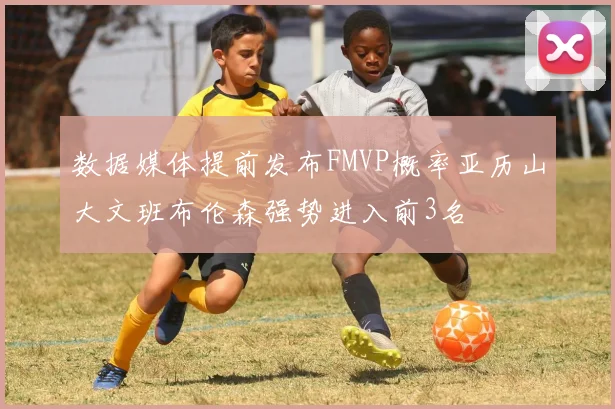 数据媒体提前发布FMVP概率亚历山大文班布伦森强势进入前3名