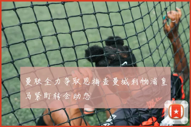 曼联全力争取恩梅查曼城利物浦皇马紧盯转会动态