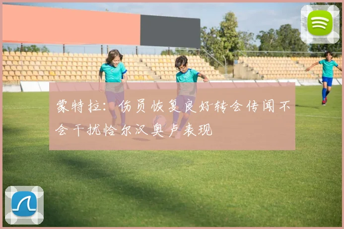 蒙特拉：伤员恢复良好转会传闻不会干扰恰尔汉奥卢表现