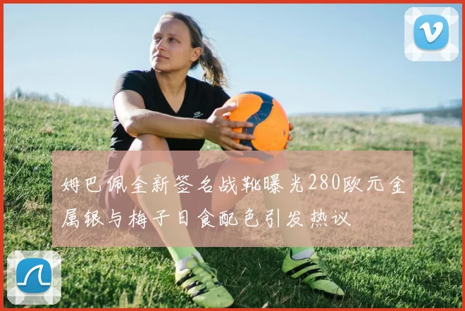 姆巴佩全新签名战靴曝光280欧元金属银与梅子日食配色引发热议