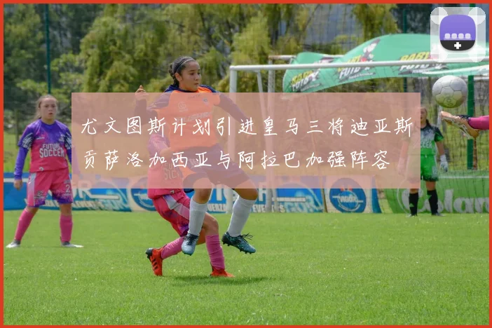 尤文图斯计划引进皇马三将迪亚斯贡萨洛加西亚与阿拉巴加强阵容