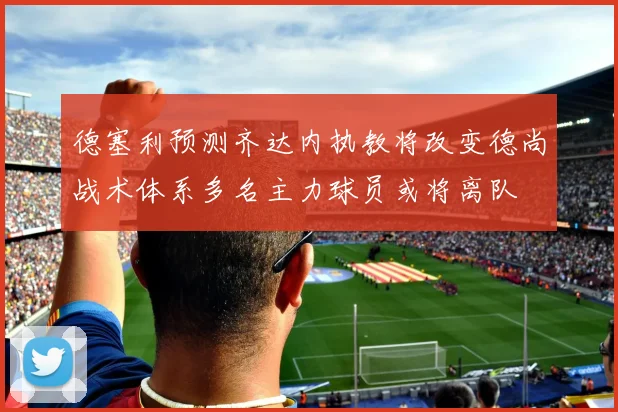 德塞利预测齐达内执教将改变德尚战术体系多名主力球员或将离队