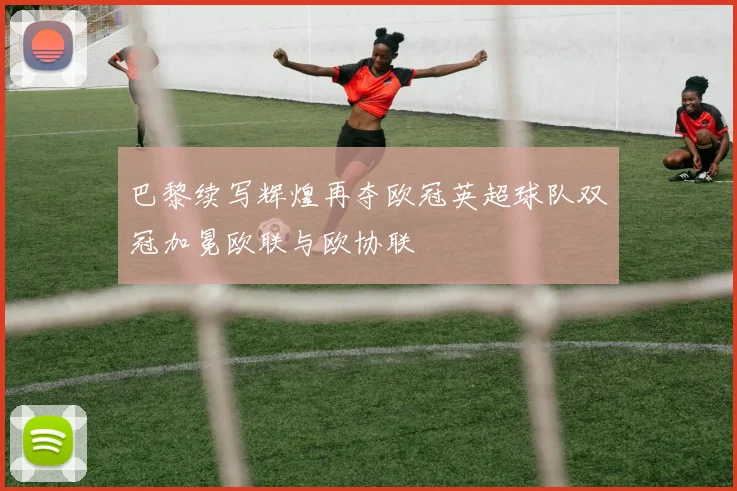 巴黎续写辉煌再夺欧冠英超球队双冠加冕欧联与欧协联