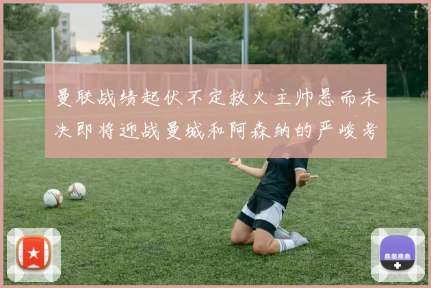 曼联战绩起伏不定救火主帅悬而未决即将迎战曼城和阿森纳的严峻考验