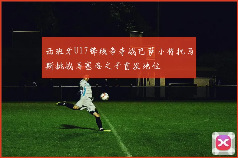 西班牙U17锋线争夺战巴萨小将托马斯挑战马塞洛之子首发地位