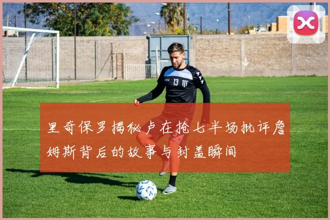 里奇保罗揭秘卢在抢七半场批评詹姆斯背后的故事与封盖瞬间