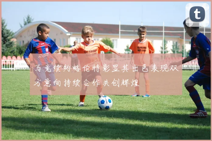 马竞续约略伦特彰显其出色表现双方意向持续合作共创辉煌