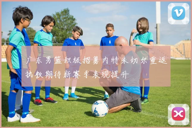 广东男篮积极招募内特米切尔重返执教期待新赛季表现提升