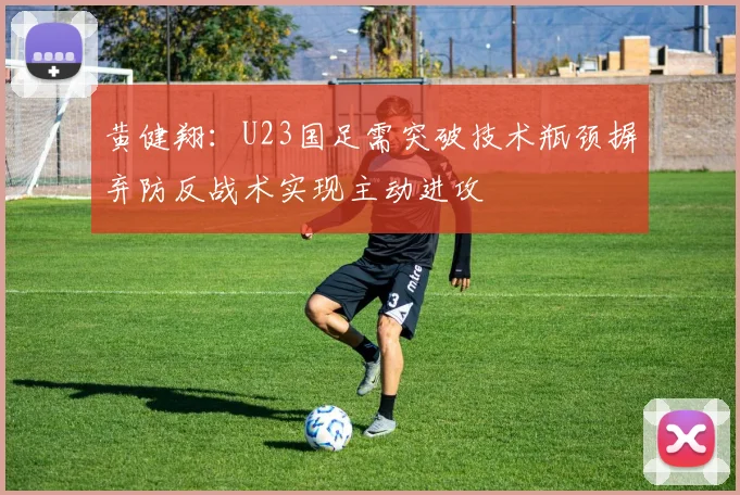 黄健翔：U23国足需突破技术瓶颈摒弃防反战术实现主动进攻