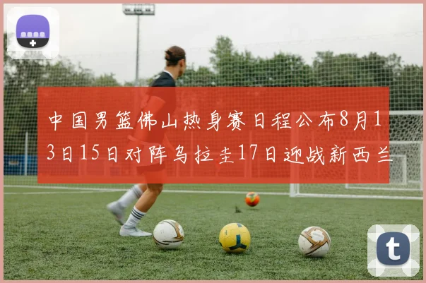 中国男篮佛山热身赛日程公布8月13日15日对阵乌拉圭17日迎战新西兰